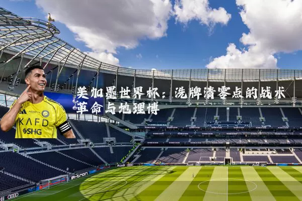 美加墨世界杯：洗牌清零点的战术革命与地理博弈