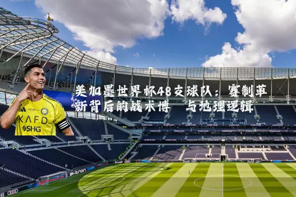 美加墨世界杯48支球队:赛制革新背后的战术博弈与地理逻辑