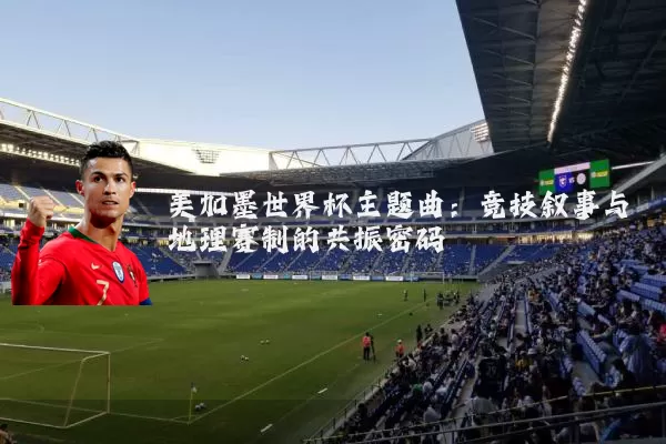 美加墨世界杯主题曲:竞技叙事与地理赛制的共振密码