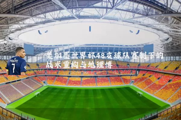美加墨世界杯48支球队赛制下的战术重构与地理博弈