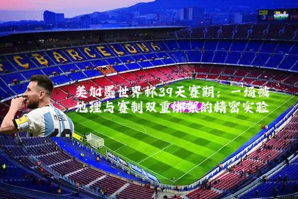 美加墨世界杯39天赛期：一场被地理与赛制双重绑架的精密实验